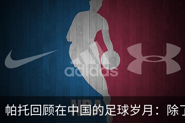 帕托回顾在中国的足球岁月：除了钱还有爱情